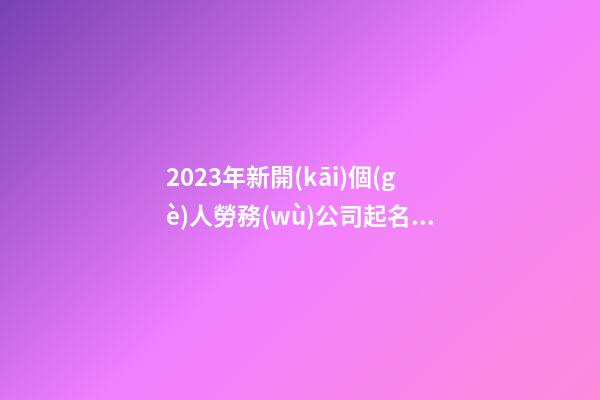 2023年新開(kāi)個(gè)人勞務(wù)公司起名 好聽(tīng)寓意佳企業(yè)名稱推薦,起名之家-第1張-公司起名-玄機(jī)派